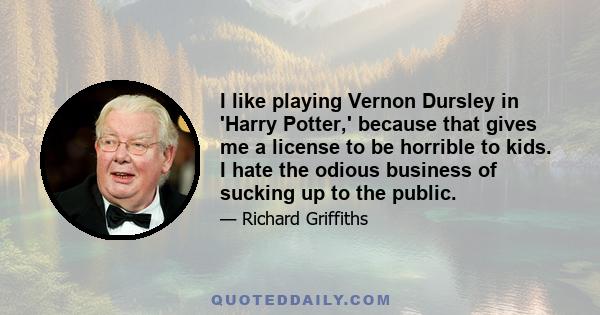 I like playing Vernon Dursley in 'Harry Potter,' because that gives me a license to be horrible to kids. I hate the odious business of sucking up to the public.