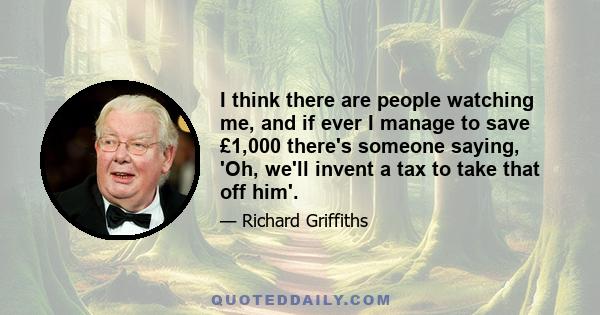 I think there are people watching me, and if ever I manage to save £1,000 there's someone saying, 'Oh, we'll invent a tax to take that off him'.