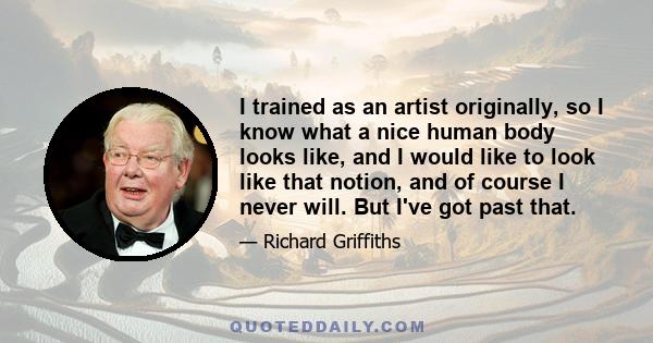 I trained as an artist originally, so I know what a nice human body looks like, and I would like to look like that notion, and of course I never will. But I've got past that.