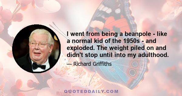 I went from being a beanpole - like a normal kid of the 1950s - and exploded. The weight piled on and didn't stop until into my adulthood.