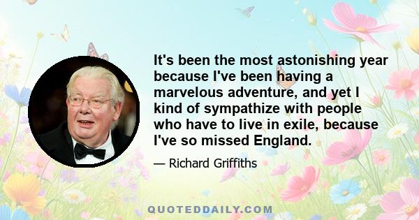 It's been the most astonishing year because I've been having a marvelous adventure, and yet I kind of sympathize with people who have to live in exile, because I've so missed England.