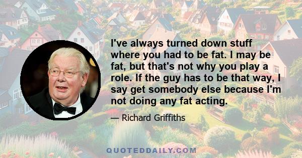 I've always turned down stuff where you had to be fat. I may be fat, but that's not why you play a role. If the guy has to be that way, I say get somebody else because I'm not doing any fat acting.