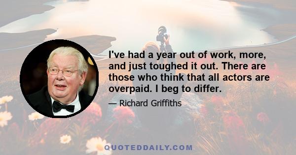 I've had a year out of work, more, and just toughed it out. There are those who think that all actors are overpaid. I beg to differ.