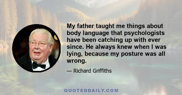 My father taught me things about body language that psychologists have been catching up with ever since. He always knew when I was lying, because my posture was all wrong.