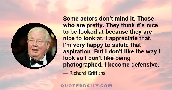 Some actors don't mind it. Those who are pretty. They think it's nice to be looked at because they are nice to look at. I appreciate that. I'm very happy to salute that aspiration. But I don't like the way I look so I