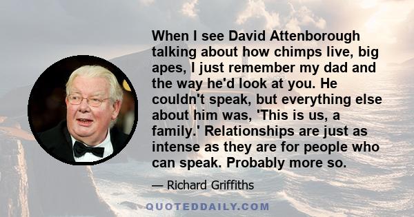 When I see David Attenborough talking about how chimps live, big apes, I just remember my dad and the way he'd look at you. He couldn't speak, but everything else about him was, 'This is us, a family.' Relationships are 