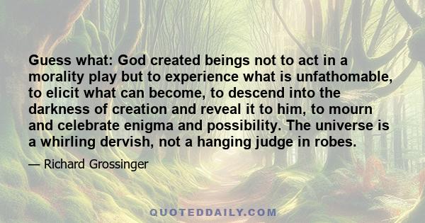 Guess what: God created beings not to act in a morality play but to experience what is unfathomable, to elicit what can become, to descend into the darkness of creation and reveal it to him, to mourn and celebrate