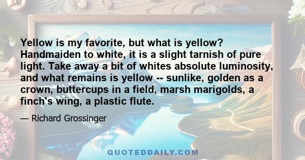 Yellow is my favorite, but what is yellow? Handmaiden to white, it is a slight tarnish of pure light. Take away a bit of whites absolute luminosity, and what remains is yellow -- sunlike, golden as a crown, buttercups