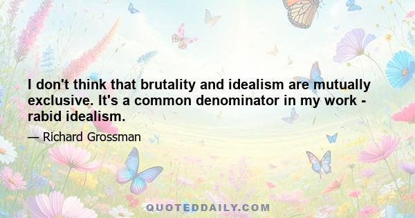 I don't think that brutality and idealism are mutually exclusive. It's a common denominator in my work - rabid idealism.