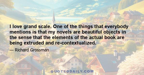 I love grand scale. One of the things that everybody mentions is that my novels are beautiful objects in the sense that the elements of the actual book are being extruded and re-contextualized.