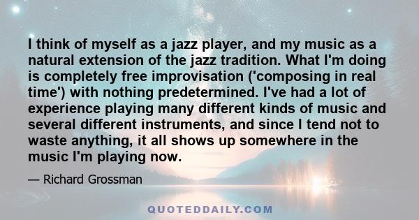 I think of myself as a jazz player, and my music as a natural extension of the jazz tradition. What I'm doing is completely free improvisation ('composing in real time') with nothing predetermined. I've had a lot of