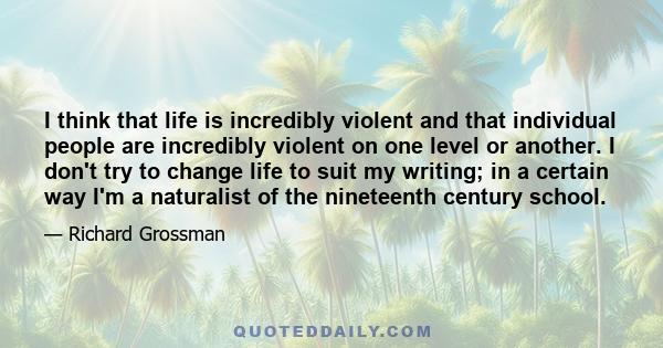 I think that life is incredibly violent and that individual people are incredibly violent on one level or another. I don't try to change life to suit my writing; in a certain way I'm a naturalist of the nineteenth