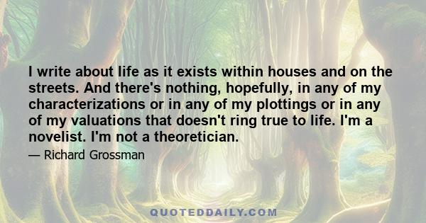 I write about life as it exists within houses and on the streets. And there's nothing, hopefully, in any of my characterizations or in any of my plottings or in any of my valuations that doesn't ring true to life. I'm a 