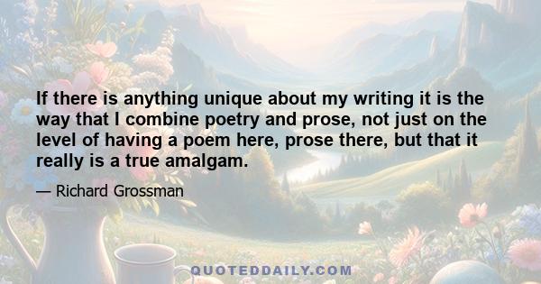 If there is anything unique about my writing it is the way that I combine poetry and prose, not just on the level of having a poem here, prose there, but that it really is a true amalgam.