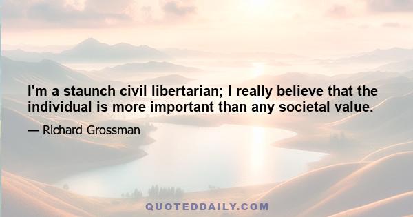 I'm a staunch civil libertarian; I really believe that the individual is more important than any societal value.