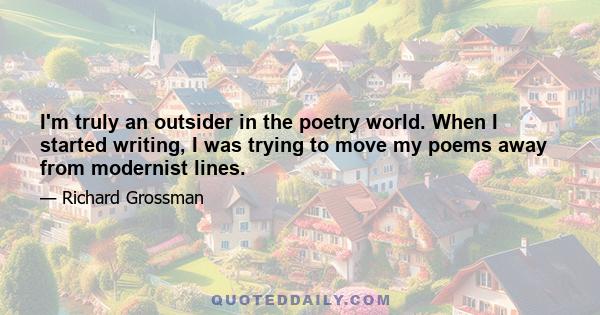 I'm truly an outsider in the poetry world. When I started writing, I was trying to move my poems away from modernist lines.