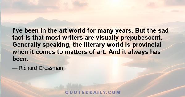 I've been in the art world for many years. But the sad fact is that most writers are visually prepubescent. Generally speaking, the literary world is provincial when it comes to matters of art. And it always has been.