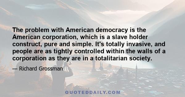 The problem with American democracy is the American corporation, which is a slave holder construct, pure and simple. It's totally invasive, and people are as tightly controlled within the walls of a corporation as they