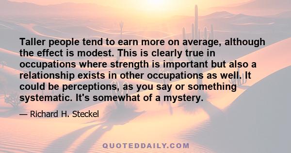 Taller people tend to earn more on average, although the effect is modest. This is clearly true in occupations where strength is important but also a relationship exists in other occupations as well. It could be