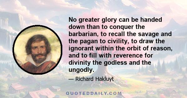 No greater glory can be handed down than to conquer the barbarian, to recall the savage and the pagan to civility, to draw the ignorant within the orbit of reason, and to fill with reverence for divinity the godless and 