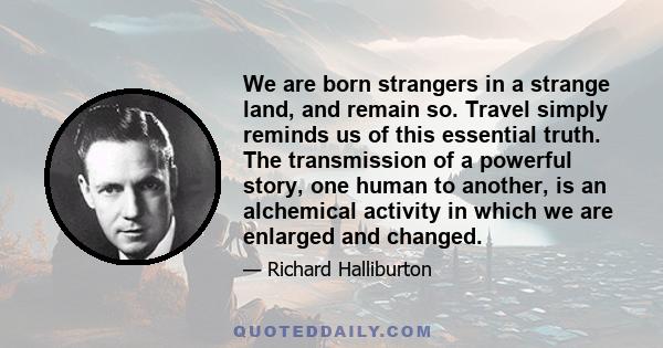 We are born strangers in a strange land, and remain so. Travel simply reminds us of this essential truth. The transmission of a powerful story, one human to another, is an alchemical activity in which we are enlarged