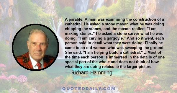 A parable: A man was examining the construction of a cathedral. He asked a stone mason what he was doing chipping the stones, and the mason replied, I am making stones. He asked a stone carver what he was doing. I am