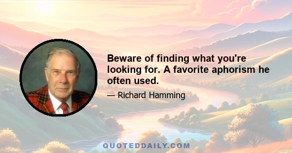 Beware of finding what you're looking for. A favorite aphorism he often used.