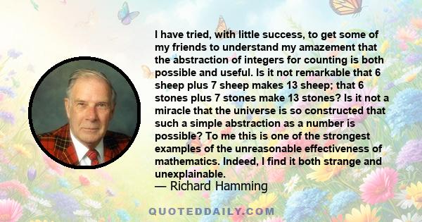 I have tried, with little success, to get some of my friends to understand my amazement that the abstraction of integers for counting is both possible and useful. Is it not remarkable that 6 sheep plus 7 sheep makes 13