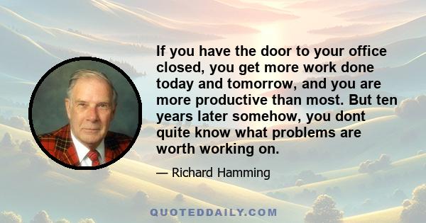 If you have the door to your office closed, you get more work done today and tomorrow, and you are more productive than most. But ten years later somehow, you dont quite know what problems are worth working on.