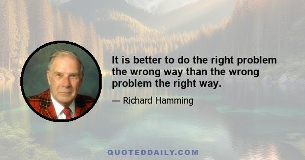 It is better to do the right problem the wrong way than the wrong problem the right way.