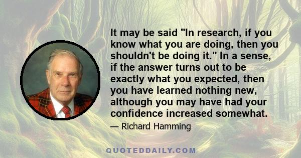 It may be said In research, if you know what you are doing, then you shouldn't be doing it. In a sense, if the answer turns out to be exactly what you expected, then you have learned nothing new, although you may have