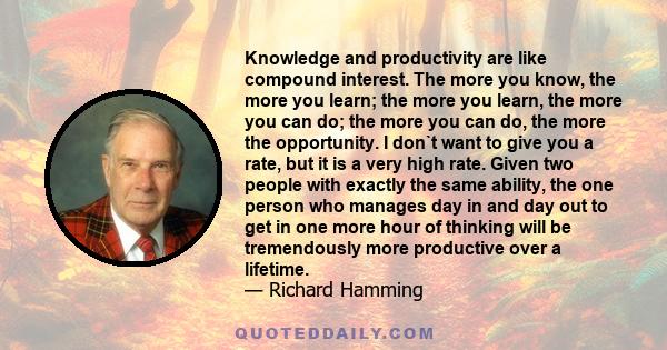 Knowledge and productivity are like compound interest. The more you know, the more you learn; the more you learn, the more you can do; the more you can do, the more the opportunity. I don`t want to give you a rate, but