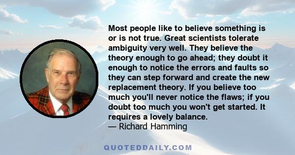 Most people like to believe something is or is not true. Great scientists tolerate ambiguity very well. They believe the theory enough to go ahead; they doubt it enough to notice the errors and faults so they can step