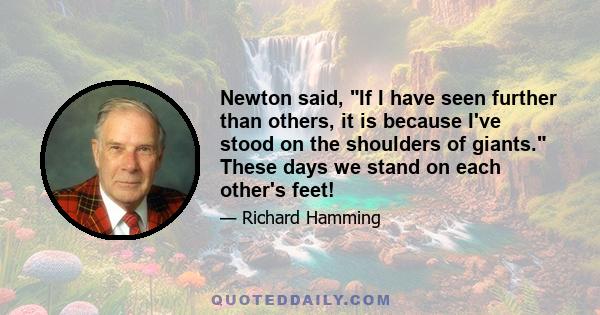 Newton said, If I have seen further than others, it is because I've stood on the shoulders of giants. These days we stand on each other's feet!