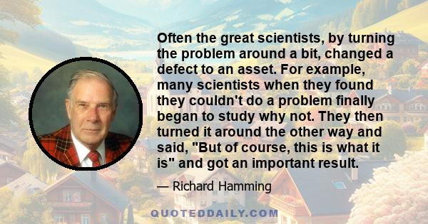 Often the great scientists, by turning the problem around a bit, changed a defect to an asset. For example, many scientists when they found they couldn't do a problem finally began to study why not. They then turned it