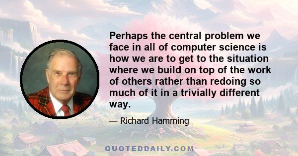 Perhaps the central problem we face in all of computer science is how we are to get to the situation where we build on top of the work of others rather than redoing so much of it in a trivially different way.