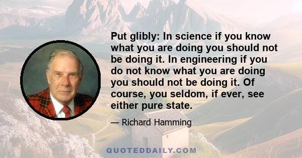 Put glibly: In science if you know what you are doing you should not be doing it. In engineering if you do not know what you are doing you should not be doing it. Of course, you seldom, if ever, see either pure state.