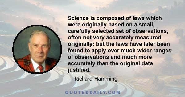 Science is composed of laws which were originally based on a small, carefully selected set of observations, often not very accurately measured originally; but the laws have later been found to apply over much wider