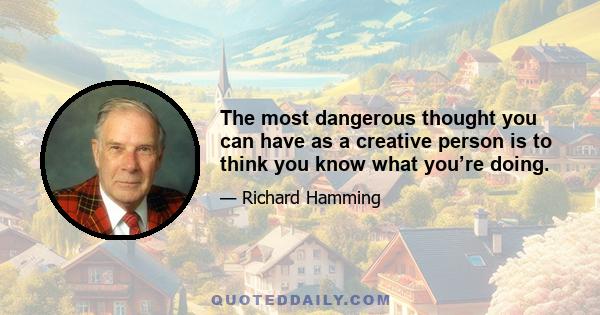 The most dangerous thought you can have as a creative person is to think you know what you’re doing.