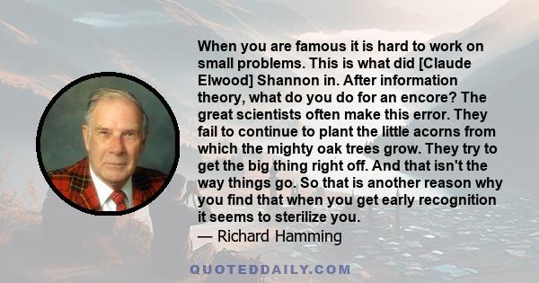 When you are famous it is hard to work on small problems. This is what did [Claude Elwood] Shannon in. After information theory, what do you do for an encore? The great scientists often make this error. They fail to