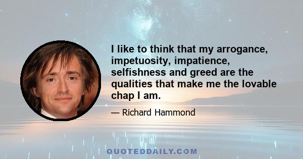 I like to think that my arrogance, impetuosity, impatience, selfishness and greed are the qualities that make me the lovable chap I am.