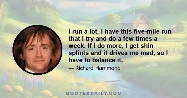 I run a lot. I have this five-mile run that I try and do a few times a week. If I do more, I get shin splints and it drives me mad, so I have to balance it.