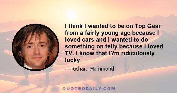 I think I wanted to be on Top Gear from a fairly young age because I loved cars and I wanted to do something on telly because I loved TV. I know that I?m ridiculously lucky