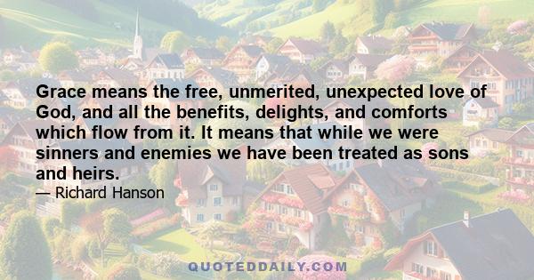 Grace means the free, unmerited, unexpected love of God, and all the benefits, delights, and comforts which flow from it. It means that while we were sinners and enemies we have been treated as sons and heirs.