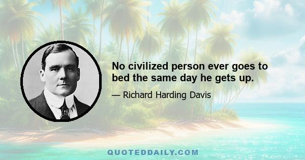 No civilized person ever goes to bed the same day he gets up.