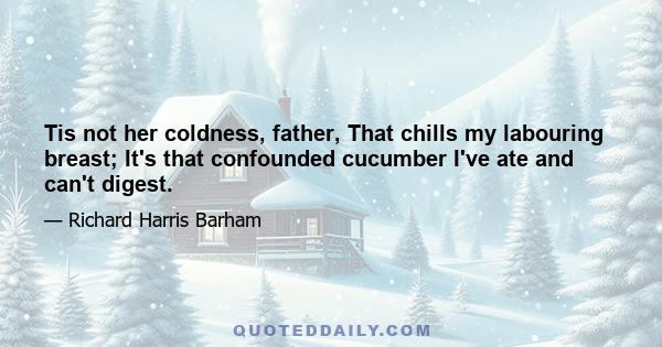 Tis not her coldness, father, That chills my labouring breast; It's that confounded cucumber I've ate and can't digest.