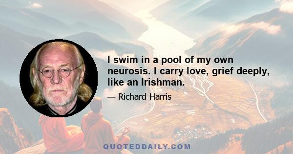 I swim in a pool of my own neurosis. I carry love, grief deeply, like an Irishman.