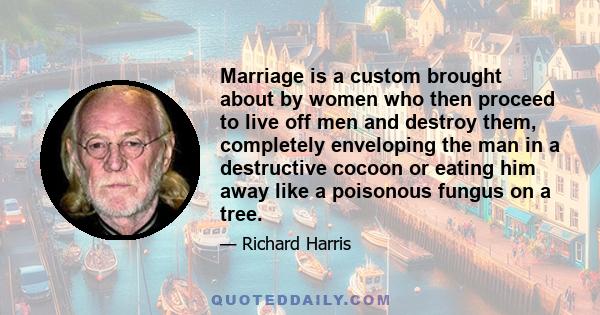 Marriage is a custom brought about by women who then proceed to live off men and destroy them, completely enveloping the man in a destructive cocoon or eating him away like a poisonous fungus on a tree.