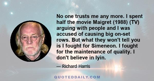 No one trusts me any more. I spent half the movie Maigret (1988) (TV) arguing with people and I was accused of causing big on-set rows. But what they won't tell you is I fought for Simeneon. I fought for the maintenance 