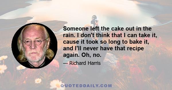 Someone left the cake out in the rain. I don't think that I can take it, cause it took so long to bake it, and I'll never have that recipe again. Oh, no.